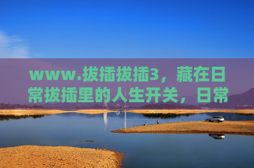 www.拔插拔插3,藏在日常拔插里的人生开关,日常拔插,触手可及的人生开关 www.拔插拔插3,藏在日常拔插里的人生开关,日常拔插,触手可及的人生开关