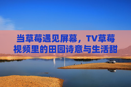 当草莓遇见屏幕,TV草莓视频里的田园诗意与生活甜味,草莓映荧幕,田园诗意的甜味生活 当草莓遇见屏幕,TV草莓视频里的田园诗意与生活甜味,草莓映荧幕,田园诗意的甜味生活