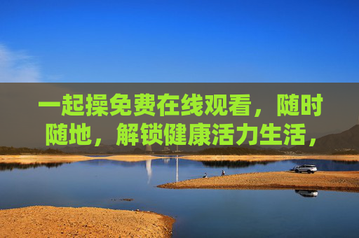 一起操免费在线观看,随时随地,解锁健康活力生活,一起操免费在线观看,随时随地解锁健康活力生活 一起操免费在线观看,随时随地,解锁健康活力生活,一起操免费在线观看,随时随地解锁健康活力生活