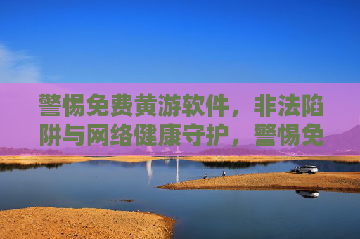 警惕免费黄游软件,非法陷阱与网络健康守护,警惕免费黄游软件,非法陷阱与网络健康守护 警惕免费黄游软件,非法陷阱与网络健康守护,警惕免费黄游软件,非法陷阱与网络健康守护