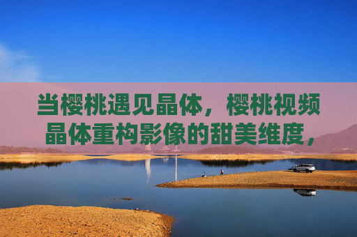 当樱桃遇见晶体,樱桃视频晶体重构影像的甜美维度,樱桃视频晶体重构影像的甜美维度 当樱桃遇见晶体,樱桃视频晶体重构影像的甜美维度,樱桃视频晶体重构影像的甜美维度