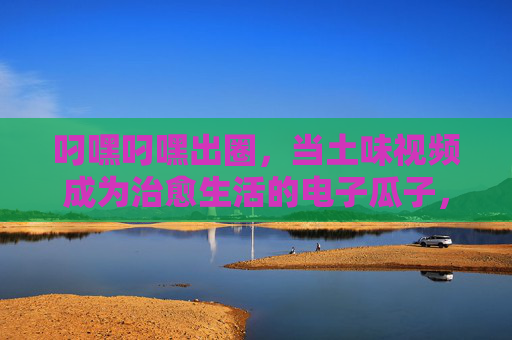 叼嘿叼嘿出圈，当土味视频成为治愈生活的电子瓜子，土味视频成电子瓜子，叼嘿叼嘿治愈日常
