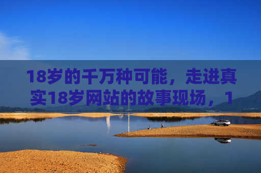 18岁的千万种可能,走进真实18岁网站的故事现场,18岁的千万种可能,走进真实故事现场 18岁的千万种可能,走进真实18岁网站的故事现场,18岁的千万种可能,走进真实故事现场