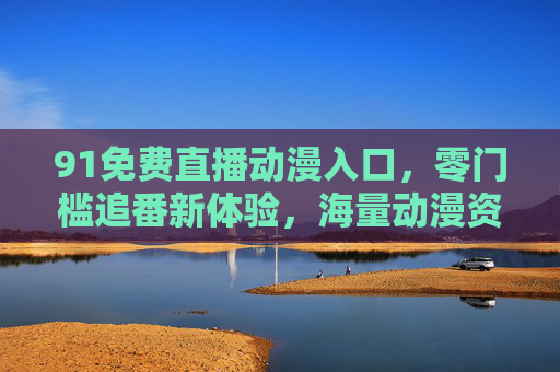 91免费直播动漫入口,零门槛追番新体验,海量动漫资源一键直达 91免费直播动漫入口,零门槛追番新体验,海量动漫资源一键直达