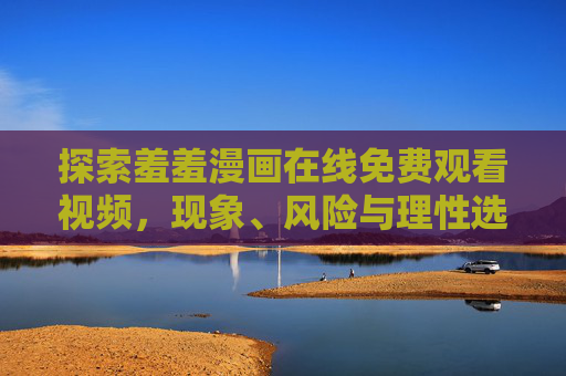 探索羞羞漫画在线免费观看视频,现象、风险与理性选择,羞羞漫画在线免费观看,现象、风险与理性选择 探索羞羞漫画在线免费观看视频,现象、风险与理性选择,羞羞漫画在线免费观看,现象、风险与理性选择