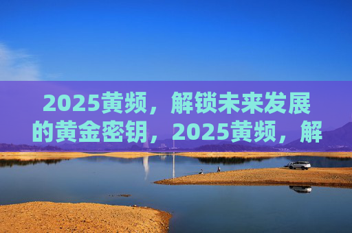 2025黄频,解锁未来发展的黄金密钥,2025黄频,解锁未来发展的黄金密钥 2025黄频,解锁未来发展的黄金密钥,2025黄频,解锁未来发展的黄金密钥