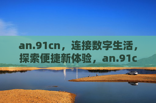 an.91cn,连接数字生活,探索便捷新体验,an.91cn,连接数字生活,探索便捷新体验 an.91cn,连接数字生活,探索便捷新体验,an.91cn,连接数字生活,探索便捷新体验