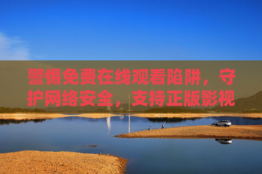 警惕免费在线观看陷阱,守护网络安全,支持正版影视,警惕免费在线观看陷阱,守护网络安全支持正版 警惕免费在线观看陷阱,守护网络安全,支持正版影视,警惕免费在线观看陷阱,守护网络安全支持正版