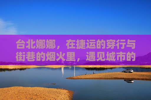 台北娜娜，在捷运的穿行与街巷的烟火里，遇见城市的温度，穿行台北烟火，遇见城市的温度