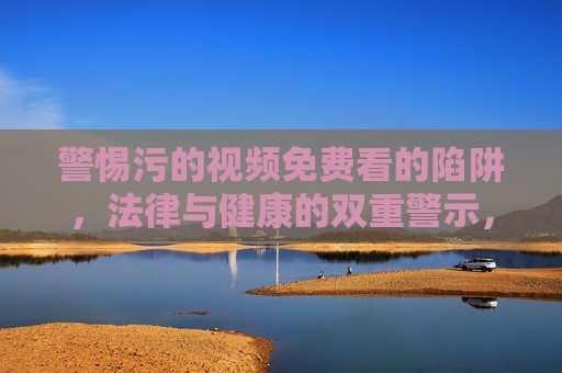 警惕污的视频免费看的陷阱,法律与健康的双重警示,警惕免费污视频陷阱,法律与健康双重警示 警惕污的视频免费看的陷阱,法律与健康的双重警示,警惕免费污视频陷阱,法律与健康双重警示