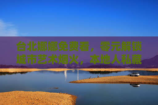 台北娜娜免费看，零元解锁城市艺术烟火，本地人私藏的浪漫指南，零元解锁台北娜娜艺术烟火，本地人私藏浪漫指南