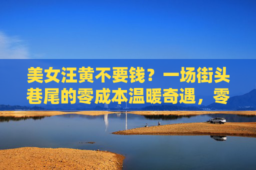 美女汪黄不要钱?一场街头巷尾的零成本温暖奇遇,零成本温暖奇遇,街头不要钱的美女汪黄 美女汪黄不要钱?一场街头巷尾的零成本温暖奇遇,零成本温暖奇遇,街头不要钱的美女汪黄