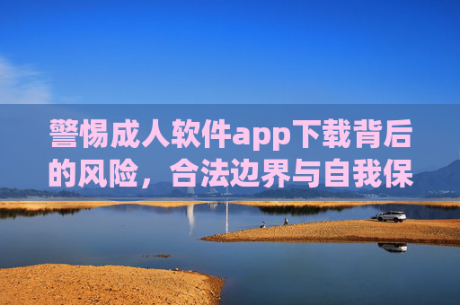警惕成人软件app下载背后的风险，合法边界与自我保护，警惕成人软件app下载风险，合法边界与自我保护