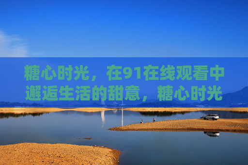 糖心时光,在91在线观看中邂逅生活的甜意,糖心时光,91在线观看邂逅生活甜意 糖心时光,在91在线观看中邂逅生活的甜意,糖心时光,91在线观看邂逅生活甜意