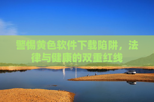 警惕黄色软件下载陷阱,法律与健康的双重红线 警惕黄色软件下载陷阱,法律与健康的双重红线