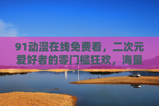 91动漫在线免费看,二次元爱好者的零门槛狂欢,海量动漫随心追,91动漫,二次元爱好者的免费狂欢,海量随心追 91动漫在线免费看,二次元爱好者的零门槛狂欢,海量动漫随心追,91动漫,二次元爱好者的免费狂欢,海量随心追