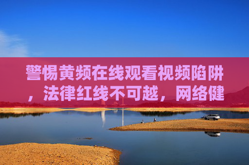 警惕黄频在线观看视频陷阱,法律红线不可越,网络健康需守护,警惕黄频视频陷阱,法律红线不可越,网络健康需守护 警惕黄频在线观看视频陷阱,法律红线不可越,网络健康需守护,警惕黄频视频陷阱,法律红线不可越,网络健康需守护