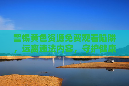 警惕黄色资源免费观看陷阱,远离违法内容,守护健康网络生态,警惕黄色资源免费观看陷阱,守护清朗网络空间 警惕黄色资源免费观看陷阱,远离违法内容,守护健康网络生态,警惕黄色资源免费观看陷阱,守护清朗网络空间