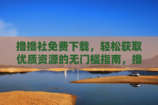 撸撸社免费下载,轻松获取优质资源的无门槛指南,撸撸社,免费下载优质资源的无门槛指南 撸撸社免费下载,轻松获取优质资源的无门槛指南,撸撸社,免费下载优质资源的无门槛指南