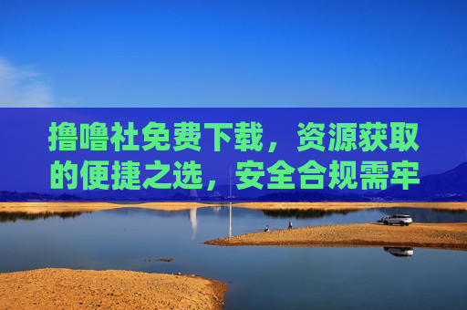 撸噜社免费下载,资源获取的便捷之选,安全合规需牢记,撸噜社,免费下载便捷资源,安全合规获取首选 撸噜社免费下载,资源获取的便捷之选,安全合规需牢记,撸噜社,免费下载便捷资源,安全合规获取首选