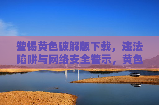 警惕黄色破解版下载,违法陷阱与网络安全警示,黄色破解版下载,违法陷阱与网络安全警示 警惕黄色破解版下载,违法陷阱与网络安全警示,黄色破解版下载,违法陷阱与网络安全警示