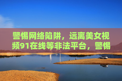 警惕网络陷阱,远离美女视频91在线等非法平台,警惕网络陷阱,远离美女视频91在线等非法平台 警惕网络陷阱,远离美女视频91在线等非法平台,警惕网络陷阱,远离美女视频91在线等非法平台