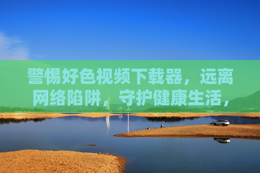 警惕好色视频下载器,远离网络陷阱,守护健康生活,警惕好色视频下载器陷阱,守护健康生活 警惕好色视频下载器,远离网络陷阱,守护健康生活,警惕好色视频下载器陷阱,守护健康生活