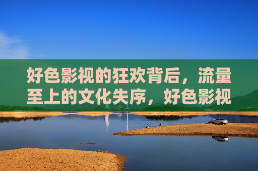 好色影视的狂欢背后，流量至上的文化失序，好色影视狂欢，流量至上的文化失序