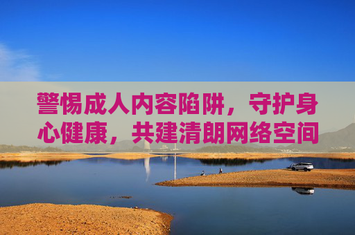警惕成人内容陷阱,守护身心健康,共建清朗网络空间,陷阱,守护身心健康共建清朗空间 警惕成人内容陷阱,守护身心健康,共建清朗网络空间,陷阱,守护身心健康共建清朗空间