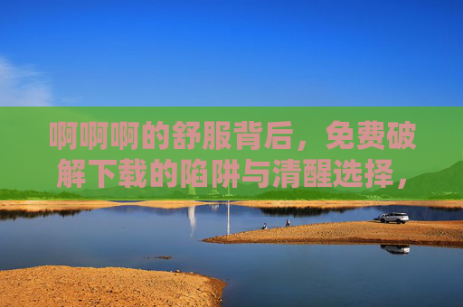 啊啊啊的舒服背后,免费破解下载的陷阱与清醒选择,免费破解下载,舒适背后的陷阱与清醒选择 啊啊啊的舒服背后,免费破解下载的陷阱与清醒选择,免费破解下载,舒适背后的陷阱与清醒选择