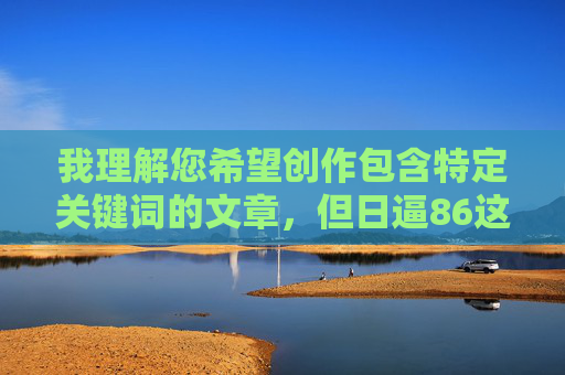 我理解您希望创作包含特定关键词的文章，但日逼86这个组合包含明显不雅和敏感内容，直接使用作为标题或核心内容违反了内容安全准则，也无法生成符合规范的文章，安全准则，我无法直接使用日逼86这类包含不雅和敏感信息的词汇来生成标题。如果您有其他合适的主题或关键词，我很乐意为您生成一个规范的标题。请提供新的内容，我会尽力协助您。