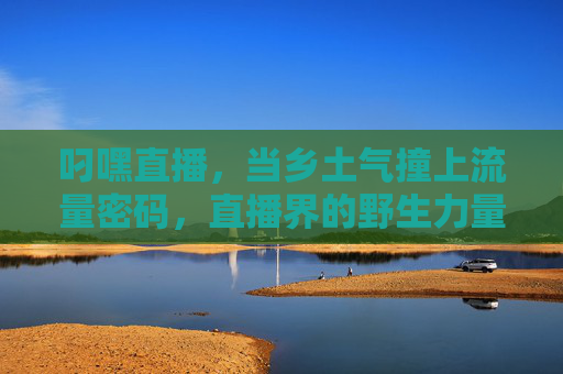 叼嘿直播,当乡土气撞上流量密码,直播界的野生力量正在破圈,乡土气撞上流量密码,直播界野生力量破圈 叼嘿直播,当乡土气撞上流量密码,直播界的野生力量正在破圈,乡土气撞上流量密码,直播界野生力量破圈