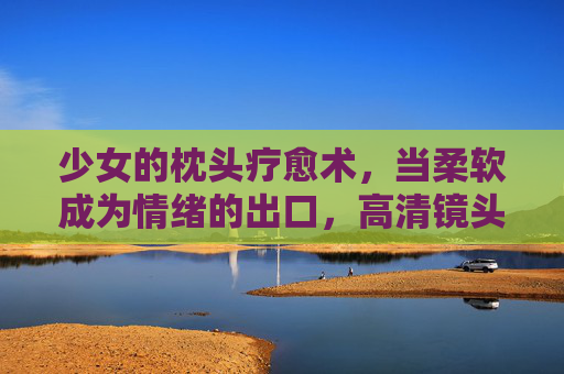少女的枕头疗愈术，当柔软成为情绪的出口，高清镜头下的自愈力量，少女枕头疗愈术，柔软情绪的自愈出口