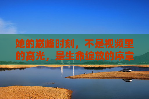 她的巅峰时刻，不是视频里的高光，是生命绽放的序章