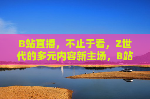 B站直播，不止于看，Z世代的多元内容新主场，B站直播，Z世代多元内容互动新主场