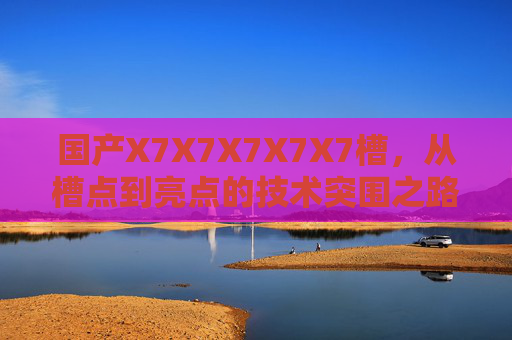 国产X7X7X7X7X7槽，从槽点到亮点的技术突围之路，国产X7X7X7X7X7槽，从槽点到亮点的技术突围之路