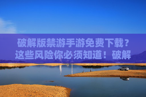 破解版禁游手游免费下载？这些风险你必须知道！破解版禁游手游免费下载？这些风险你必须警惕！