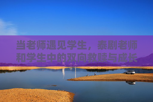 当老师遇见学生，泰剧老师和学生中的双向救赎与成长，泰剧师生双向救赎，从遇见到成长