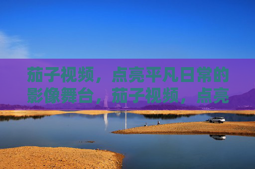 茄子视频，点亮平凡日常的影像舞台，茄子视频，点亮平凡日常的影像舞台