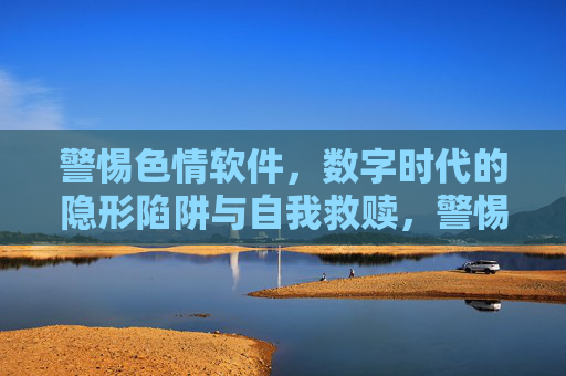 警惕色情软件，数字时代的隐形陷阱与自我救赎，警惕色情软件，数字时代的隐形陷阱与自我救赎