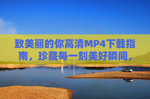 致美丽的你高清MP4下载指南，珍藏每一刻美好瞬间，致美丽的你高清MP4下载指南，珍藏每一刻美好