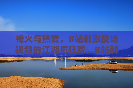 枪火与热爱，B站刺激战场视频的江湖与狂欢，B站刺激战场，枪火江湖与热爱狂欢