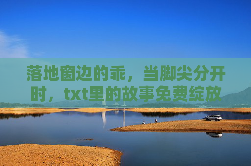 落地窗边的乖，当脚尖分开时，txt里的故事免费绽放，落地窗脚尖分开，txt故事免费绽放