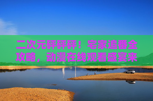 二次元砰砰砰！宅家追番全攻略，动漫在线观看盛宴来袭！二次元宅家追番盛宴全攻略