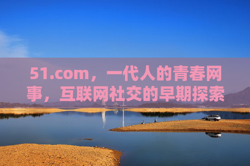 51.com，一代人的青春网事，互联网社交的早期探索，51.com，一代人的青春网事与互联网社交早期探索
