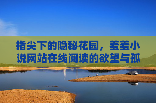 指尖下的隐秘花园，羞羞小说网站在线阅读的欲望与孤独，指尖下的隐秘花园，欲望与孤独的在线叙事