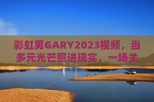 彩虹男GARY2023视频，当多元光芒照进现实，一场关于看见的温柔共鸣，彩虹男GARY2023，多元光芒照进现实，看见的温柔共鸣