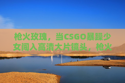 枪火玫瑰，当CSGO暴躁少女闯入高清大片镜头，枪火玫瑰，CSGO暴躁少女闯入高清大片镜头