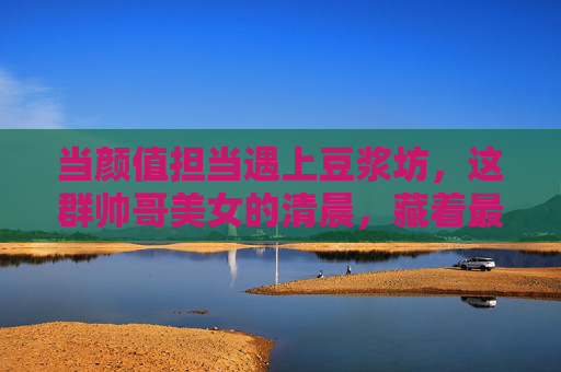 当颜值担当遇上豆浆坊，这群帅哥美女的清晨，藏着最动人的烟火气，颜值担当遇上烟火气，豆浆坊的清晨暖意