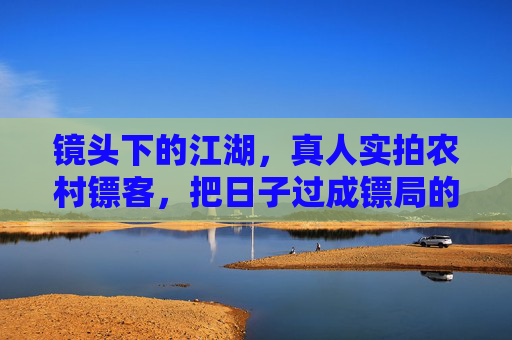 镜头下的江湖，真人实拍农村镖客，把日子过成镖局的平凡英雄，纪实江湖，农村镖客，平凡英雄的镖局日常